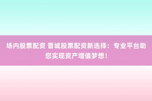 场内股票配资 晋城股票配资新选择：专业平台助您实现资产增值梦想！
