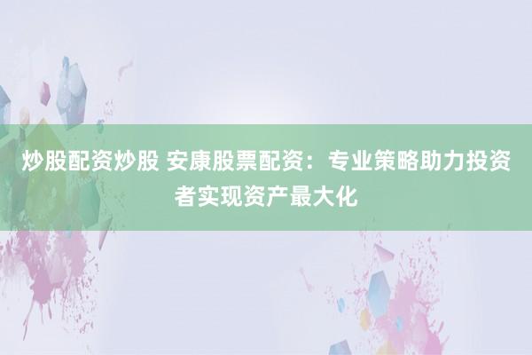 炒股配资炒股 安康股票配资：专业策略助力投资者实现资产最大化