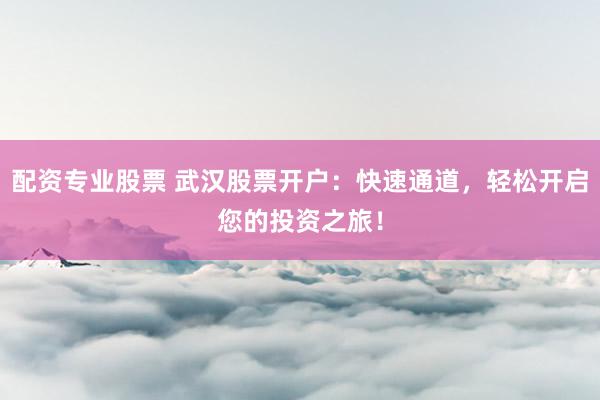 配资专业股票 武汉股票开户：快速通道，轻松开启您的投资之旅！