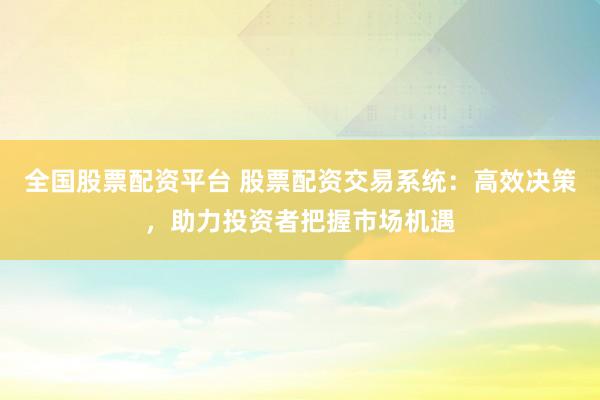 全国股票配资平台 股票配资交易系统：高效决策，助力投资者把握市场机遇
