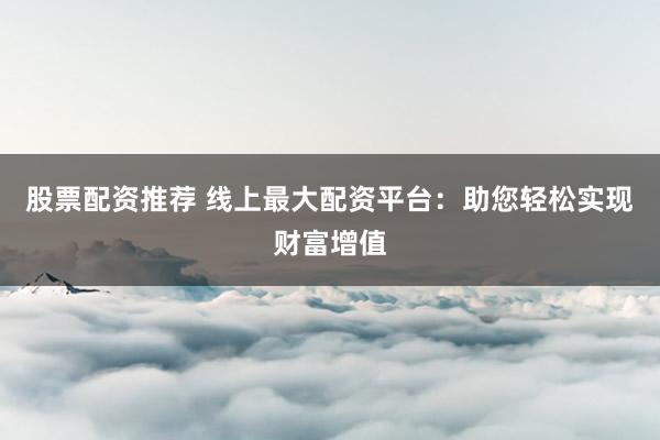 股票配资推荐 线上最大配资平台：助您轻松实现财富增值