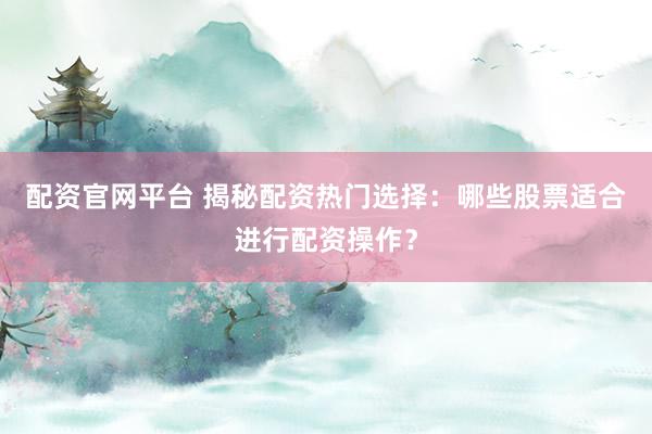 配资官网平台 揭秘配资热门选择：哪些股票适合进行配资操作？