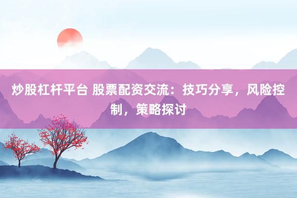 炒股杠杆平台 股票配资交流:技巧分享,风险控制,策略探讨