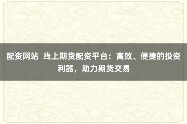 配资网站  线上期货配资平台：高效、便捷的投资利器，助力期货交易