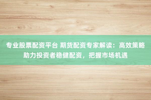 专业股票配资平台 期货配资专家解读：高效策略助力投资者稳健配资，把握市场机遇