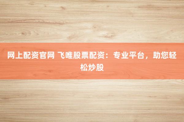 网上配资官网 飞唯股票配资：专业平台，助您轻松炒股