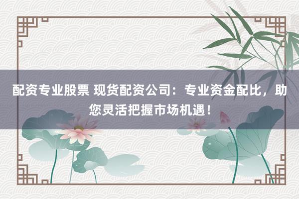 配资专业股票 现货配资公司：专业资金配比，助您灵活把握市场机遇！