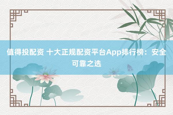 值得投配资 十大正规配资平台App排行榜:安全可靠之选
