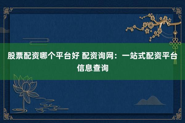 股票配资哪个平台好 配资询网：一站式配资平台信息查询