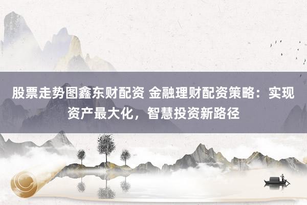股票走势图鑫东财配资 金融理财配资策略:实现资产最大化,智慧投资新路径
