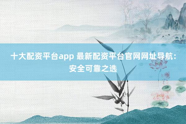 十大配资平台app 最新配资平台官网网址导航：安全可靠之选