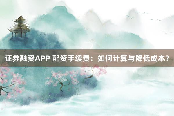 证券融资APP 配资手续费：如何计算与降低成本？