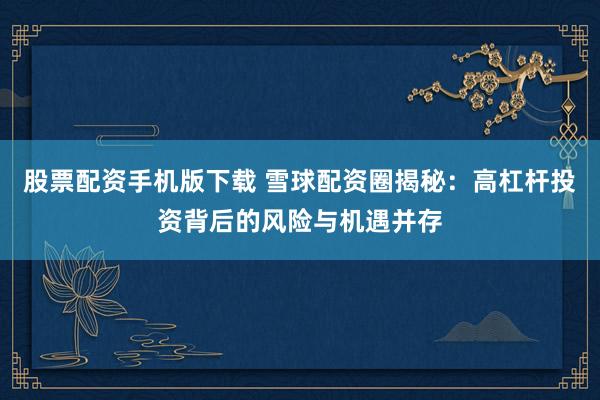 股票配资手机版下载 雪球配资圈揭秘：高杠杆投资背后的风险与机遇并存