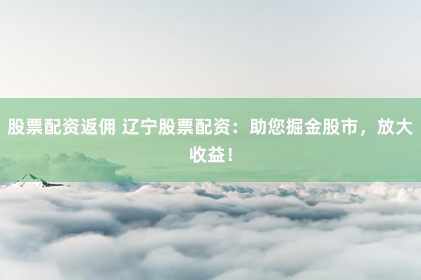 股票配资返佣 辽宁股票配资：助您掘金股市，放大收益！