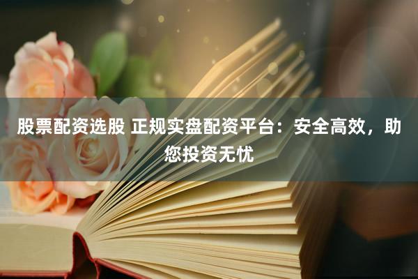 股票配资选股 正规实盘配资平台:安全高效,助您投资无忧