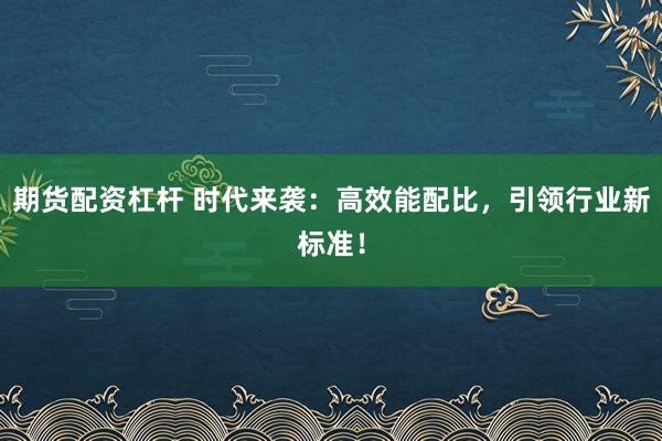 期货配资杠杆 时代来袭：高效能配比，引领行业新标准！