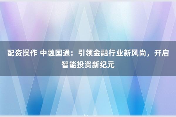 配资操作 中融国通:引领金融行业新风尚,开启智能投资新纪元