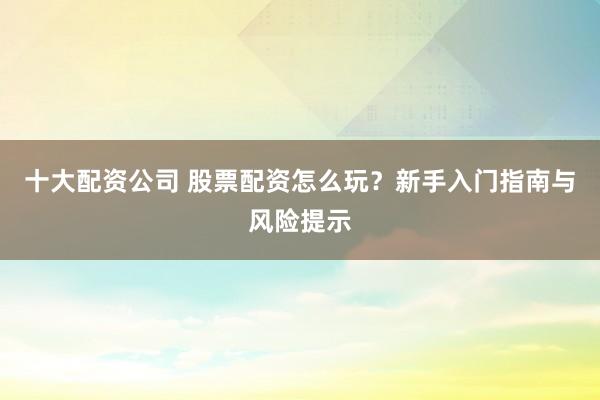 十大配资公司 股票配资怎么玩？新手入门指南与风险提示