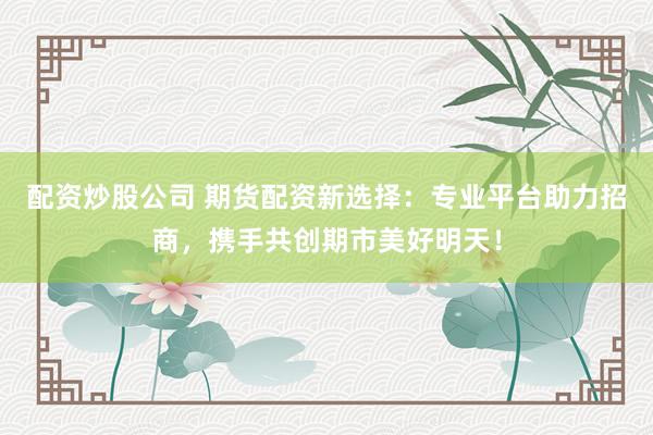 配资炒股公司 期货配资新选择：专业平台助力招商，携手共创期市美好明天！