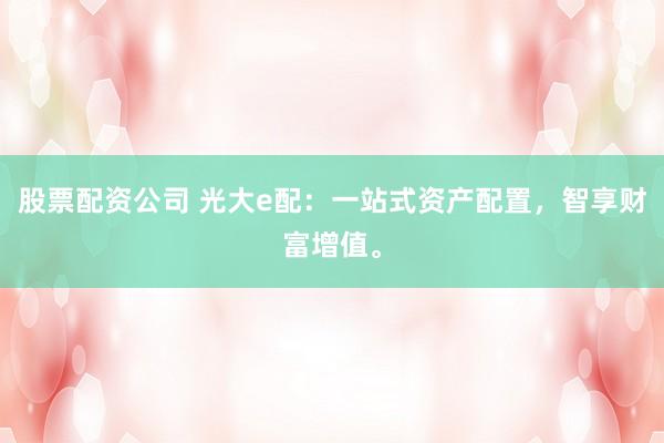 股票配资公司 光大e配：一站式资产配置，智享财富增值。