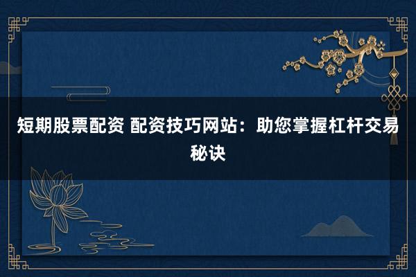 短期股票配资 配资技巧网站：助您掌握杠杆交易秘诀