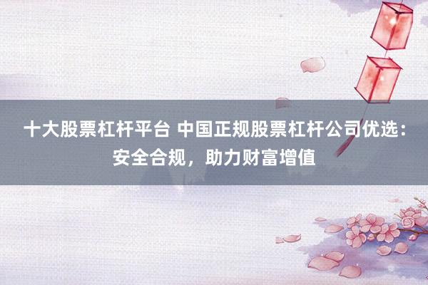 十大股票杠杆平台 中国正规股票杠杆公司优选：安全合规，助力财富增值