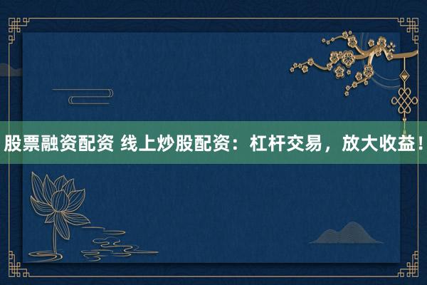 股票融资配资 线上炒股配资：杠杆交易，放大收益！