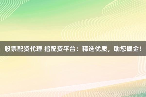 股票配资代理 指配资平台：精选优质，助您掘金！
