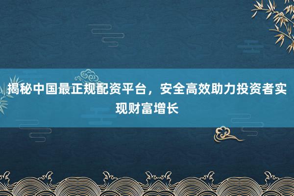 揭秘中国最正规配资平台，安全高效助力投资者实现财富增长