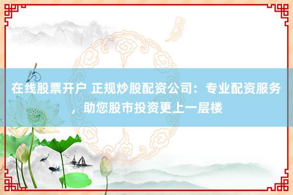 在线股票开户 正规炒股配资公司：专业配资服务，助您股市投资更上一层楼