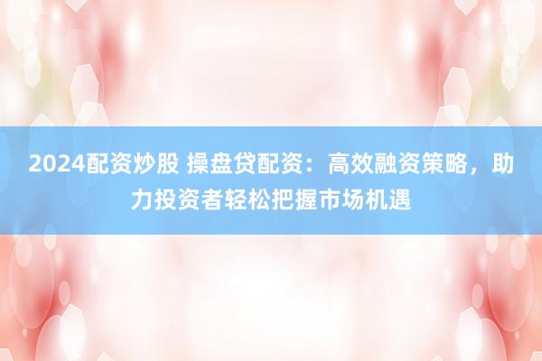 2024配资炒股 操盘贷配资：高效融资策略，助力投资者轻松把握市场机遇