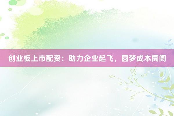 创业板上市配资：助力企业起飞，圆梦成本阛阓