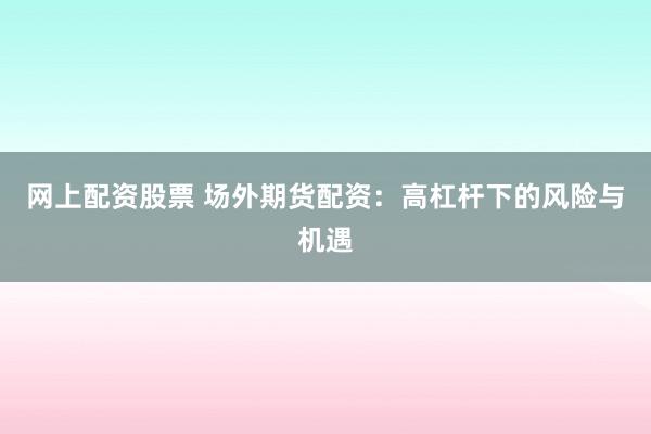 网上配资股票 场外期货配资:高杠杆下的风险与机遇